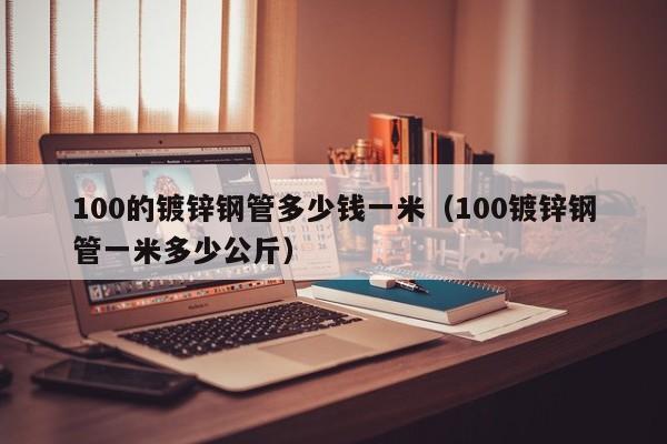 100的镀锌钢管多少钱一米（100镀锌钢管一米多少公斤）