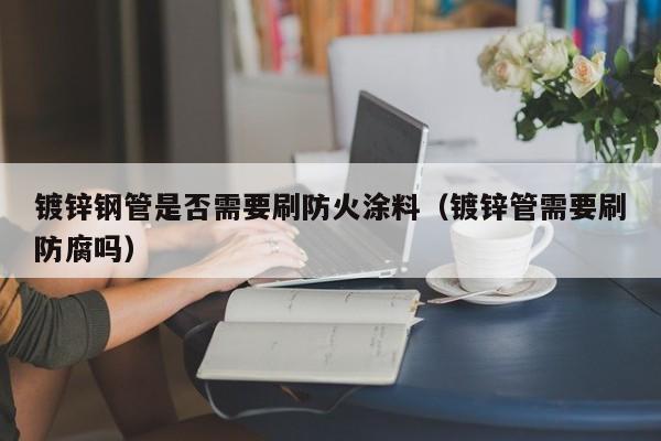 镀锌钢管是否需要刷防火涂料（镀锌管需要刷防腐吗）