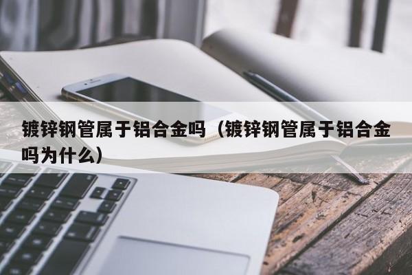 镀锌钢管属于铝合金吗（镀锌钢管属于铝合金吗为什么）