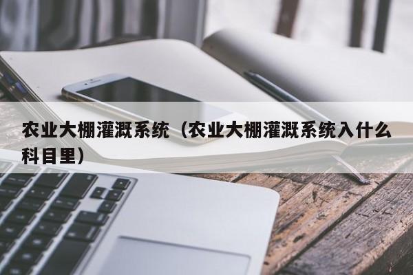 农业大棚灌溉系统（农业大棚灌溉系统入什么科目里）