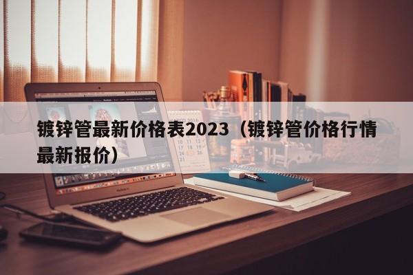 镀锌管最新价格表2023（镀锌管价格行情最新报价）