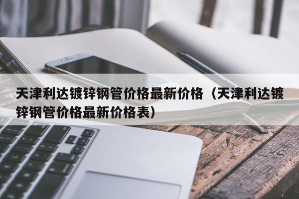 天津利达镀锌钢管价格最新价格（天津利达镀锌钢管价格最新价格表）