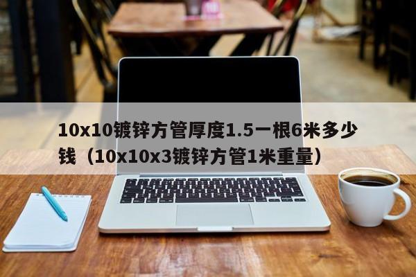 10x10镀锌方管厚度1.5一根6米多少钱（10x10x3镀锌方管1米重量）