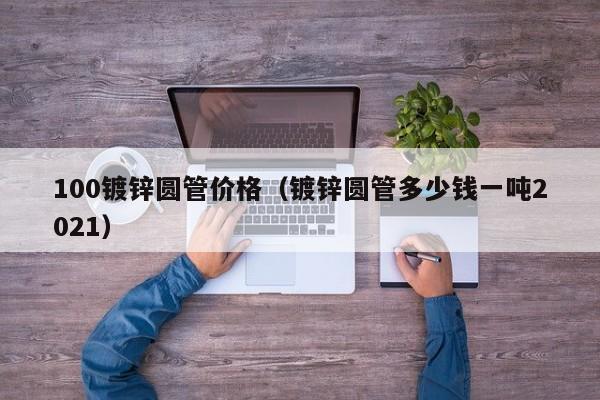 100镀锌圆管价格（镀锌圆管多少钱一吨2021）