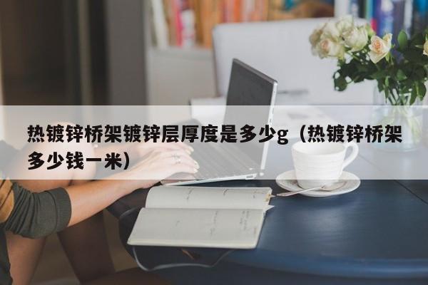 热镀锌桥架镀锌层厚度是多少g（热镀锌桥架多少钱一米）