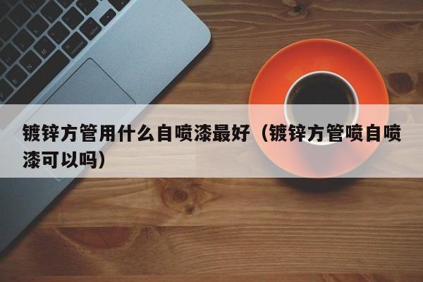 镀锌方管用什么自喷漆最好（镀锌方管喷自喷漆可以吗）