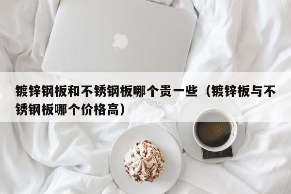 镀锌钢板和不锈钢板哪个贵一些（镀锌板与不锈钢板哪个价格高）