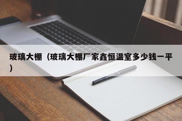 玻璃大棚（玻璃大棚厂家鑫恒温室多少钱一平）