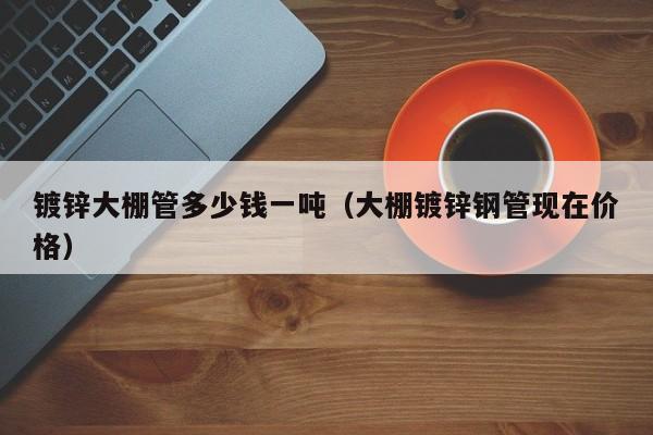 镀锌大棚管多少钱一吨（大棚镀锌钢管现在价格）