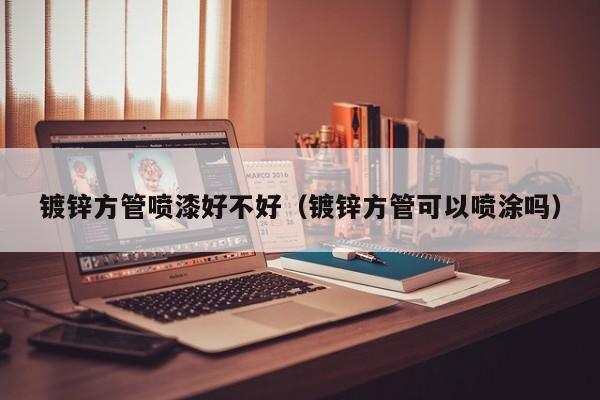 镀锌方管喷漆好不好（镀锌方管可以喷涂吗）