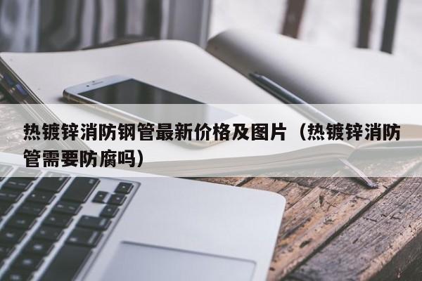 热镀锌消防钢管最新价格及图片（热镀锌消防管需要防腐吗）