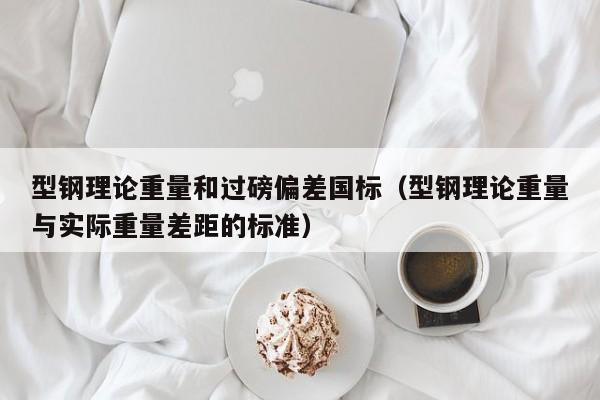 型钢理论重量和过磅偏差国标（型钢理论重量与实际重量差距的标准）