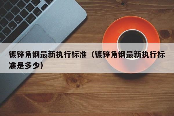 镀锌角钢最新执行标准（镀锌角钢最新执行标准是多少）