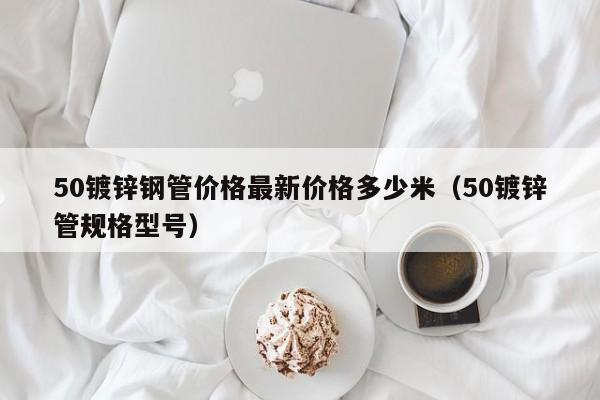 50镀锌钢管价格最新价格多少米（50镀锌管规格型号）