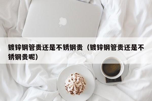 镀锌钢管贵还是不锈钢贵（镀锌钢管贵还是不锈钢贵呢）